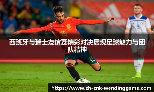 西班牙与瑞士友谊赛精彩对决展现足球魅力与团队精神